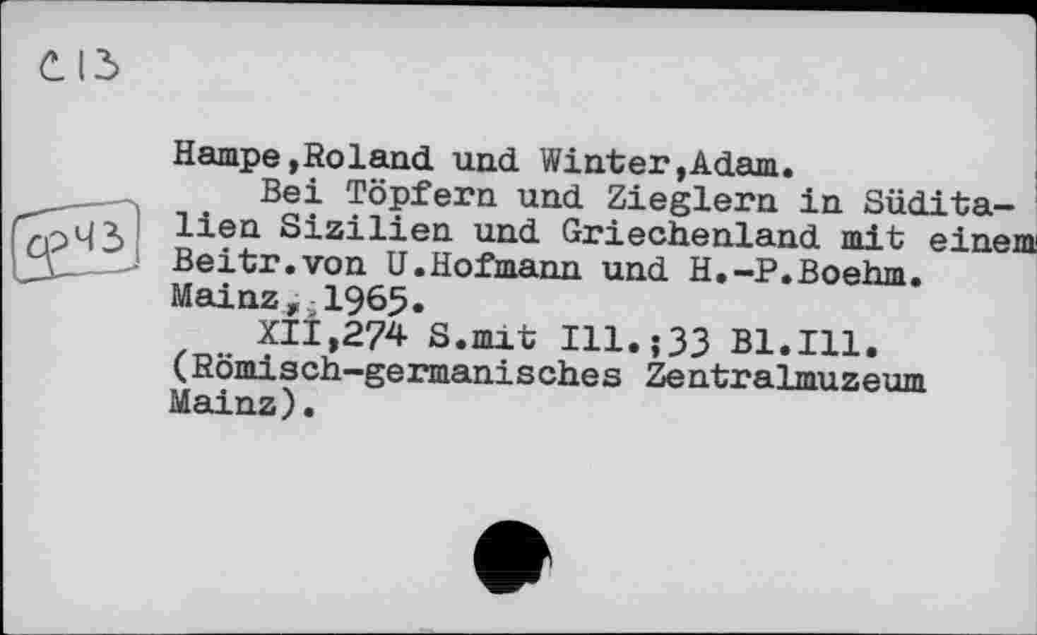 ﻿
Hampe,Roland und Winter»Adam.
Bei Töpfern und Zieglern in Süditalien Sizilien und Griechenland mit einem Beitr.von U.Hofmann und H.-P.Boehm. Mainz, 1965«
XII,274 S.mit Ill.;33 Bl.Ill. (Römisch-germanisches Zentralmuzeum Mainz).